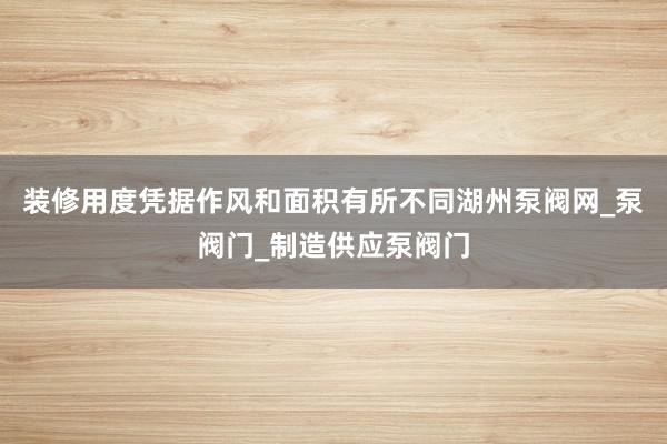 装修用度凭据作风和面积有所不同湖州泵阀网_泵阀门_制造供应泵阀门