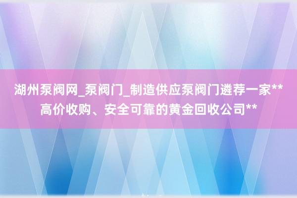 湖州泵阀网_泵阀门_制造供应泵阀门遴荐一家**高价收购、安全可靠的黄金回收公司**